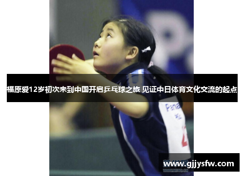 福原爱12岁初次来到中国开启乒乓球之旅 见证中日体育文化交流的起点